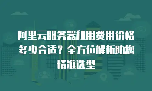 阿里云服务器租用费用价格多少合适？全方位解析助您精准选型