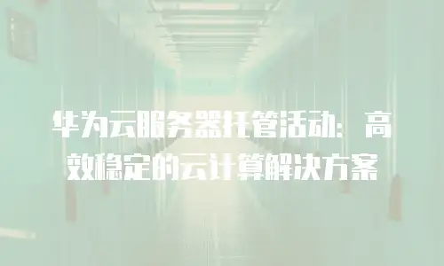 华为云服务器托管活动：高效稳定的云计算解决方案