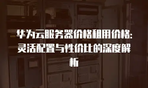 华为云服务器价格租用价格：灵活配置与性价比的深度解析