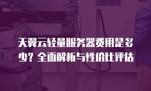 天翼云轻量服务器费用是多少？全面解析与性价比评估