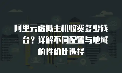 阿里云虚拟主机收费多少钱一台？详解不同配置与地域的性价比选择