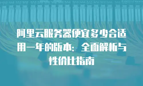 阿里云服务器便宜多少合适用一年的版本：全面解析与性价比指南