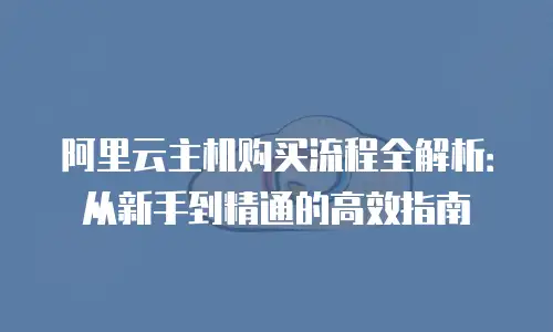 阿里云主机购买流程全解析：从新手到精通的高效指南