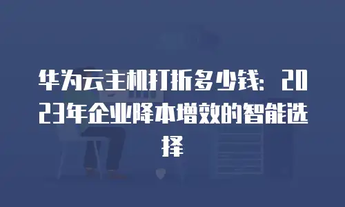 华为云主机打折多少钱：2023年企业降本增效的智能选择