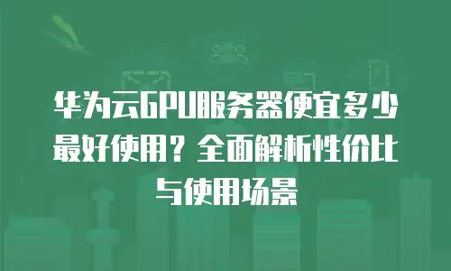 华为云GPU服务器便宜多少最好使用？全面解析性价比与使用场景