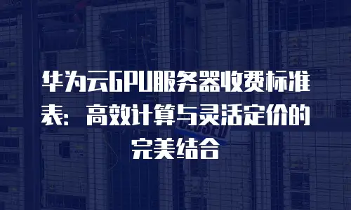 华为云GPU服务器收费标准表：高效计算与灵活定价的完美结合