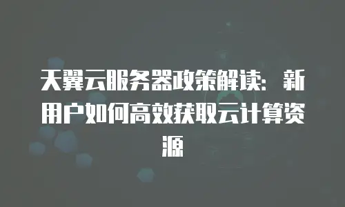 天翼云服务器政策解读：新用户如何高效获取云计算资源