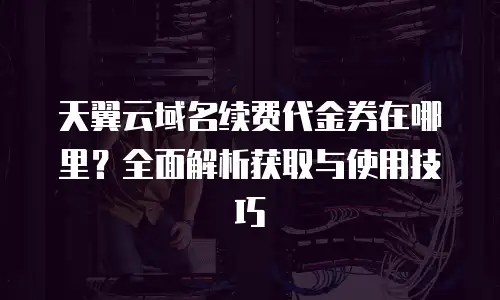 天翼云域名续费代金券在哪里？全面解析获取与使用技巧