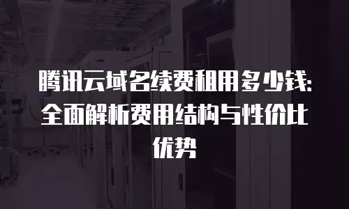 腾讯云域名续费租用多少钱：全面解析费用结构与性价比优势