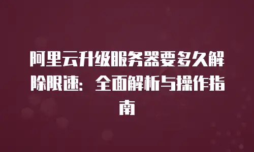 阿里云升级服务器要多久解除限速：全面解析与操作指南