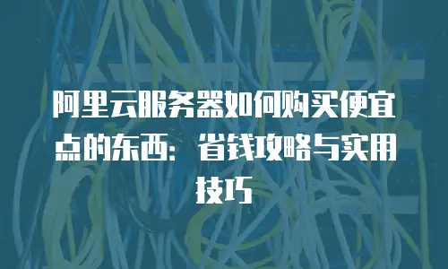 阿里云服务器如何购买便宜点的东西：省钱攻略与实用技巧