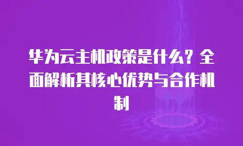 华为云主机政策是什么？全面解析其核心优势与合作机制