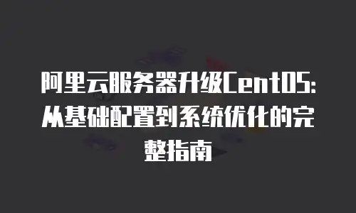 阿里云服务器升级CentOS：从基础配置到系统优化的完整指南