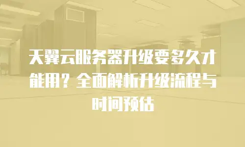 天翼云服务器升级要多久才能用？全面解析升级流程与时间预估