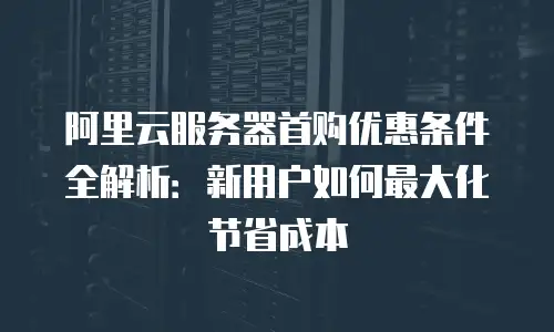 阿里云服务器首购优惠条件全解析：新用户如何最大化节省成本