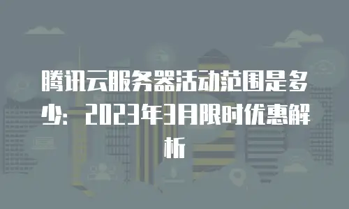 腾讯云服务器活动范围是多少：2023年3月限时优惠解析