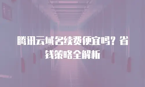 腾讯云域名续费便宜吗？省钱策略全解析