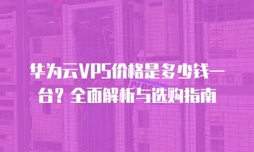 华为云VPS价格是多少钱一台？全面解析与选购指南