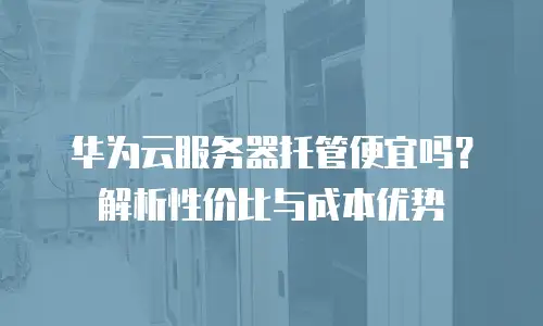 华为云服务器托管便宜吗？解析性价比与成本优势
