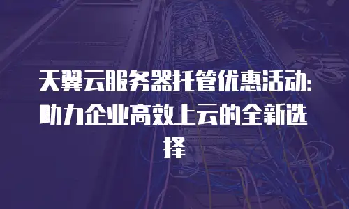 天翼云服务器托管优惠活动：助力企业高效上云的全新选择
