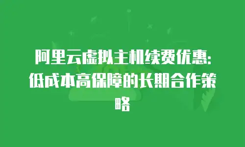 阿里云虚拟主机续费优惠：低成本高保障的长期合作策略