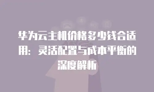 华为云主机价格多少钱合适用：灵活配置与成本平衡的深度解析