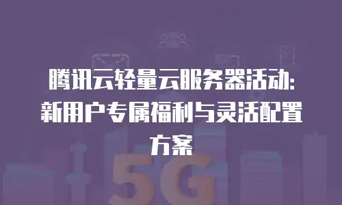 腾讯云轻量云服务器活动：新用户专属福利与灵活配置方案