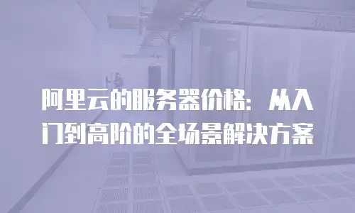 阿里云的服务器价格：从入门到高阶的全场景解决方案