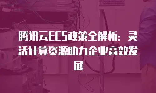 腾讯云ECS政策全解析：灵活计算资源助力企业高效发展