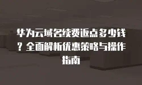 华为云域名续费返点多少钱？全面解析优惠策略与操作指南