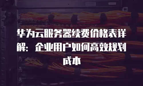 华为云服务器续费价格表详解：企业用户如何高效规划成本