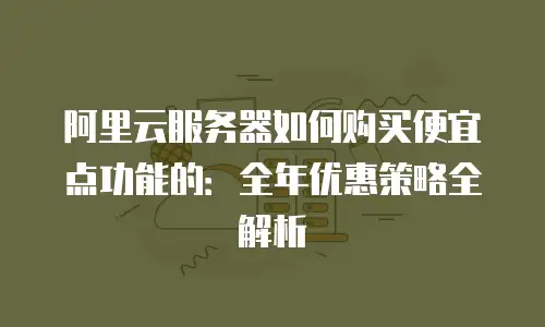 阿里云服务器如何购买便宜点功能的：全年优惠策略全解析
