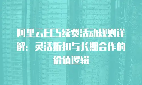 阿里云ECS续费活动规则详解：灵活折扣与长期合作的价值逻辑