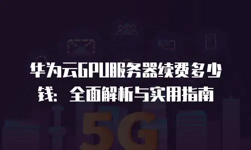 华为云GPU服务器续费多少钱：全面解析与实用指南