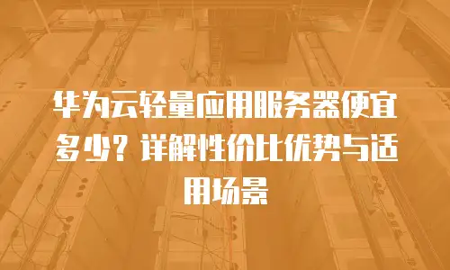 华为云轻量应用服务器便宜多少？详解性价比优势与适用场景