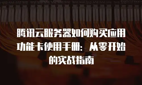 腾讯云服务器如何购买应用功能卡使用手册：从零开始的实战指南