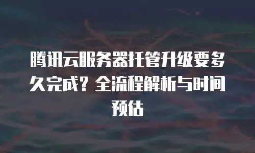腾讯云服务器托管升级要多久完成？全流程解析与时间预估