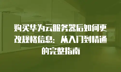 购买华为云服务器后如何更改规格信息：从入门到精通的完整指南