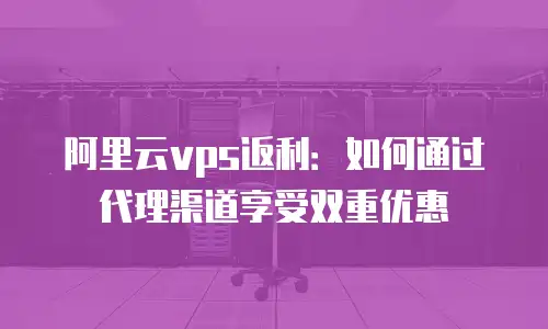 阿里云vps返利：如何通过代理渠道享受双重优惠