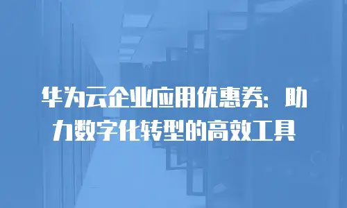 华为云企业应用优惠券：助力数字化转型的高效工具