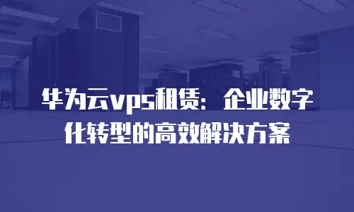 华为云vps租赁：企业数字化转型的高效解决方案