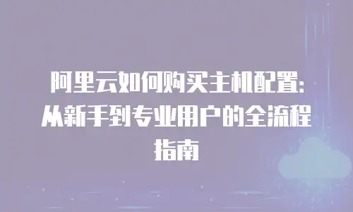 阿里云如何购买主机配置：从新手到专业用户的全流程指南