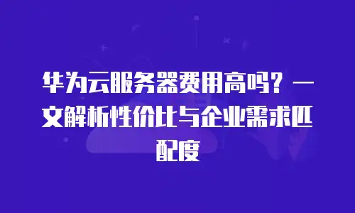 华为云服务器费用高吗？一文解析性价比与企业需求匹配度