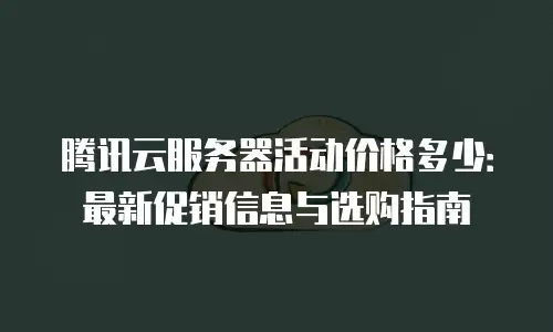 腾讯云服务器活动价格多少：最新促销信息与选购指南