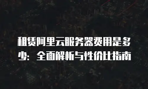 租赁阿里云服务器费用是多少：全面解析与性价比指南
