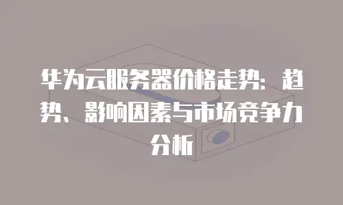 华为云服务器价格走势：趋势、影响因素与市场竞争力分析