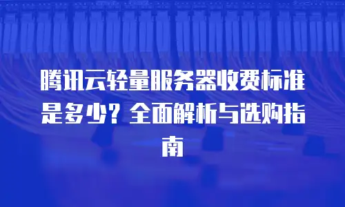 腾讯云轻量服务器收费标准是多少？全面解析与选购指南
