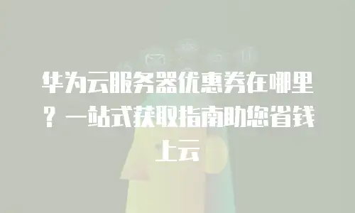 华为云服务器优惠券在哪里？一站式获取指南助您省钱上云
