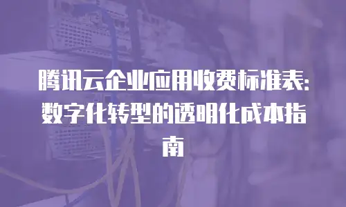 腾讯云企业应用收费标准表：数字化转型的透明化成本指南