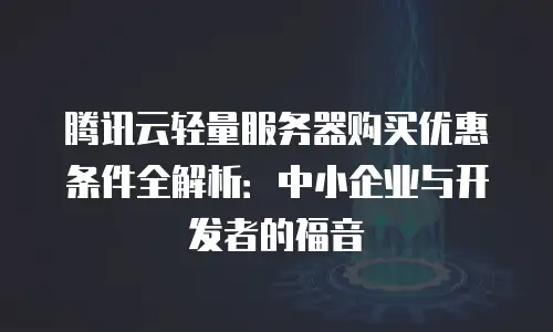 腾讯云轻量服务器购买优惠条件全解析：中小企业与开发者的福音